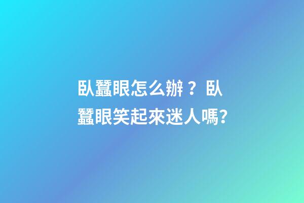 臥蠶眼怎么辦？臥蠶眼笑起來迷人嗎？